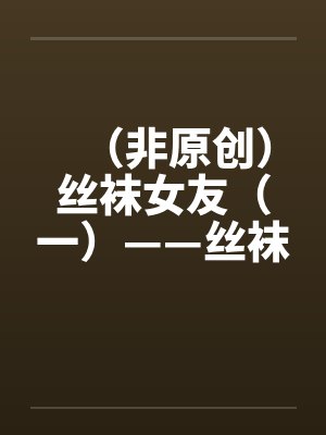 (非原创)丝袜女友(一)——丝袜女友 (非原创)丝袜女友(一)——丝袜女友