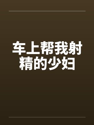 车上帮我射精的少妇 车上帮我射精的少妇
