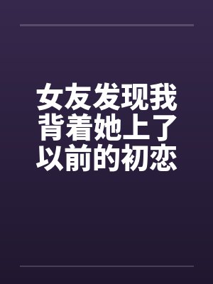 女友发现我背着她上了以前的初恋女同学 女友发现我背着她上了以前的初恋女同学