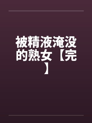 被精液淹没的熟女【完】 被精液淹没的熟女【完】