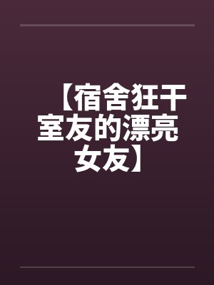 【宿舍狂干室友的漂亮女友】 【宿舍狂干室友的漂亮女友】