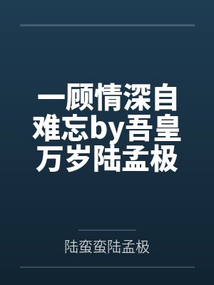 一顾情深自难忘by吾皇万岁陆孟极 一顾情深自难忘by吾皇万岁陆孟极