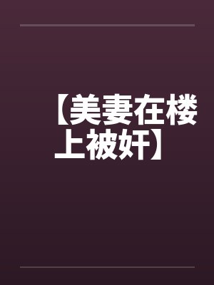 【美妻在楼上被奸】 【美妻在楼上被奸】