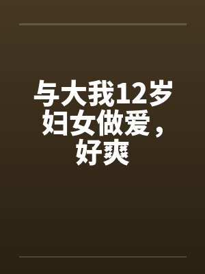 与大我12岁妇女做爱,好爽 与大我12岁妇女做爱,好爽
