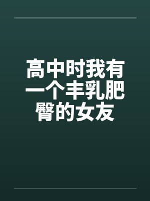 高中时我有一个丰乳肥臀的女友 高中时我有一个丰乳肥臀的女友