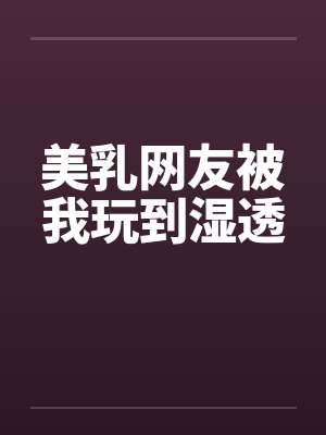 美乳网友被我玩到湿透 美乳网友被我玩到湿透